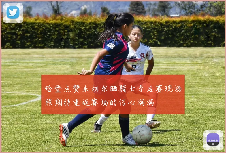 哈登点赞米切尔晒骑士季后赛现场照期待重返赛场的信心满满