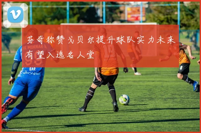 芬奇称赞戈贝尔提升球队实力未来有望入选名人堂