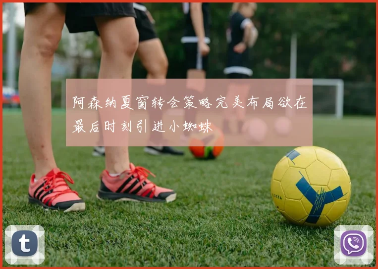 阿森纳夏窗转会策略完美布局欲在最后时刻引进小蜘蛛