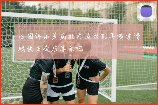 法国评论员痛批内马尔别再演苦情戏快去夜店享乐吧