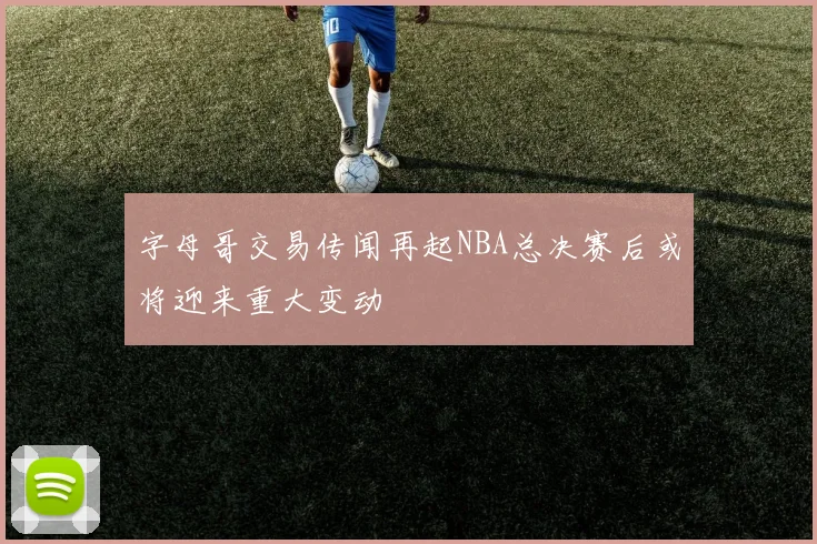 字母哥交易传闻再起NBA总决赛后或将迎来重大变动