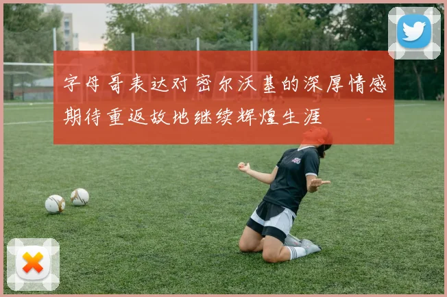 字母哥表达对密尔沃基的深厚情感期待重返故地继续辉煌生涯