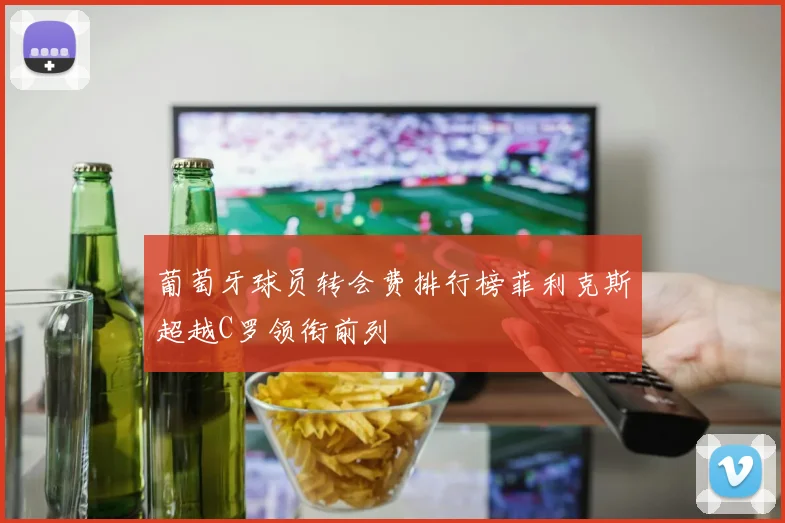 葡萄牙球员转会费排行榜菲利克斯超越C罗领衔前列
