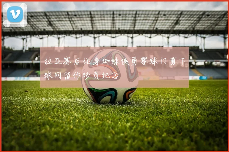拉亚赛后化身蜘蛛侠勇攀球门剪下球网留作珍贵纪念