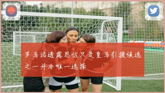 罗马诺透露恩佐只是皇马引援候选之一并非唯一选择