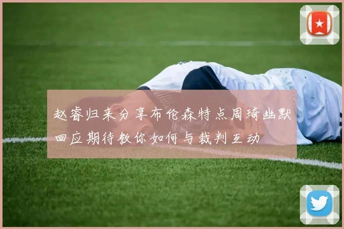 赵睿归来分享布伦森特点周琦幽默回应期待教你如何与裁判互动