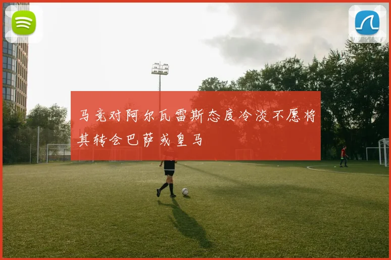 马竞对阿尔瓦雷斯态度冷淡不愿将其转会巴萨或皇马