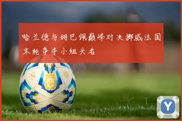 哈兰德与姆巴佩巅峰对决挪威法国末轮争夺小组头名