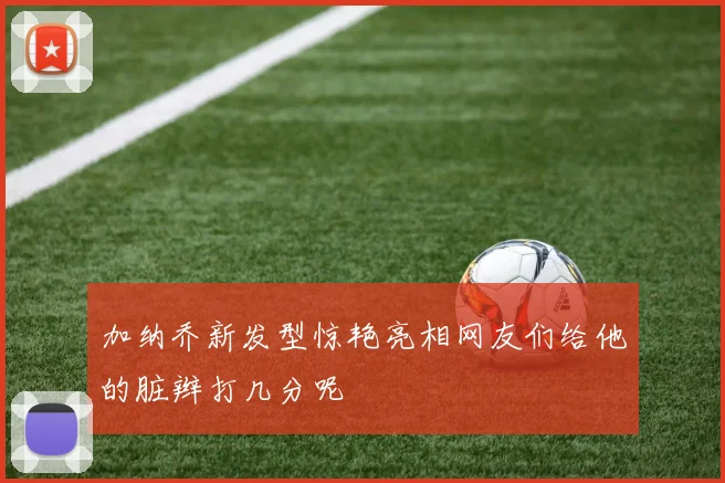 加纳乔新发型惊艳亮相网友们给他的脏辫打几分呢