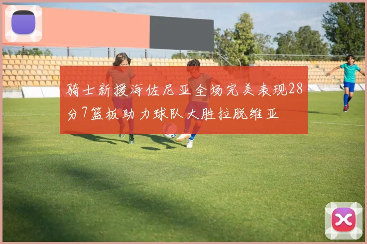 骑士新援海佐尼亚全场完美表现28分7篮板助力球队大胜拉脱维亚