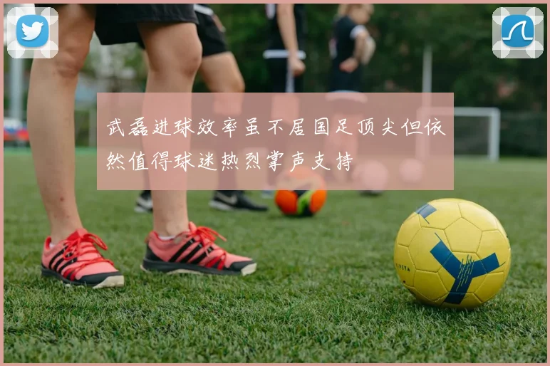 武磊进球效率虽不居国足顶尖但依然值得球迷热烈掌声支持