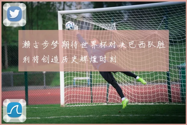 濑古步梦期待世界杯对决巴西队胜利将创造历史辉煌时刻