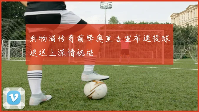 利物浦传奇前锋奥里吉宣布退役球迷送上深情祝福