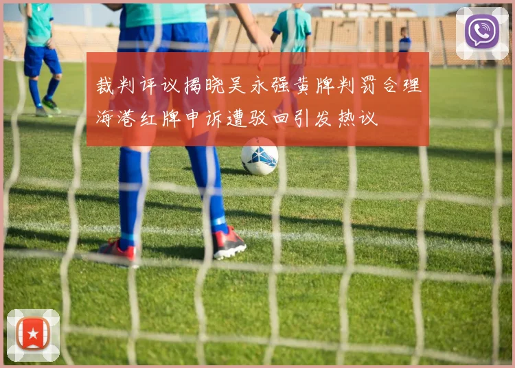 裁判评议揭晓吴永强黄牌判罚合理海港红牌申诉遭驳回引发热议