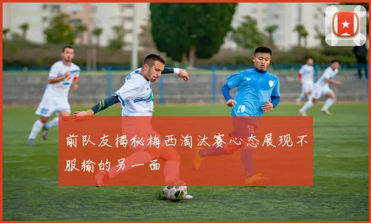 前队友揭秘梅西淘汰赛心态展现不服输的另一面