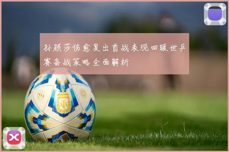孙颖莎伤愈复出首战表现回暖世乒赛备战策略全面解析
