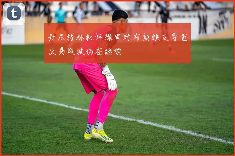 丹尼格林批评绿军对布朗缺乏尊重交易风波仍在继续