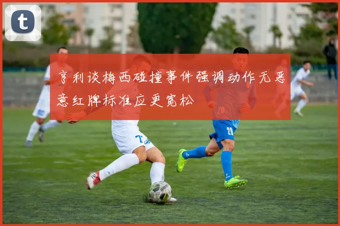 亨利谈梅西碰撞事件强调动作无恶意红牌标准应更宽松