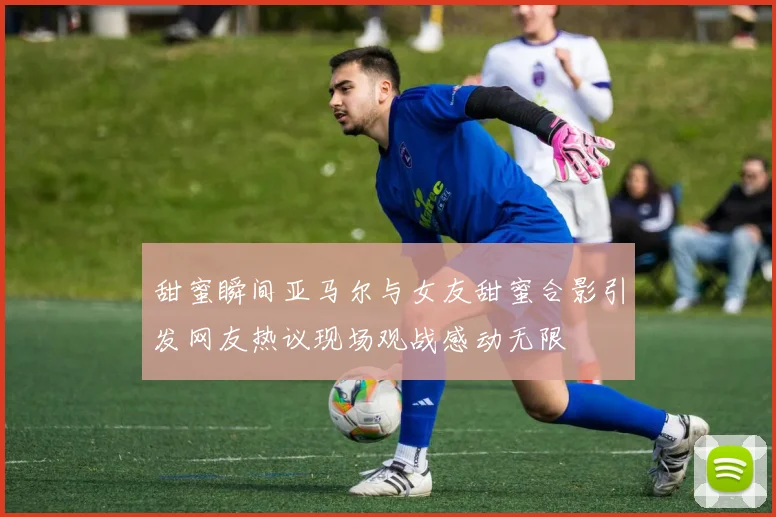 甜蜜瞬间亚马尔与女友甜蜜合影引发网友热议现场观战感动无限