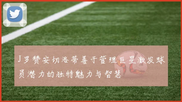 J罗赞安切洛蒂善于管理巨星激发球员潜力的独特魅力与智慧